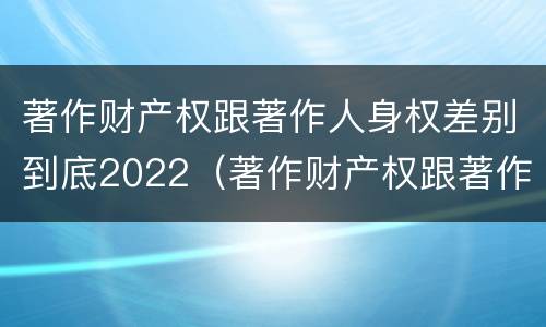 著作财产权跟著作人身权差别到底2022（著作财产权跟著作人身权差别到底2022年多少）