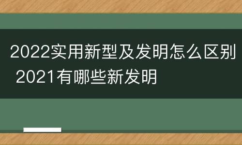 2022实用新型及发明怎么区别 2021有哪些新发明