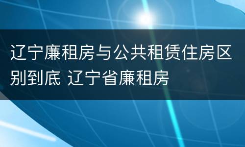 辽宁廉租房与公共租赁住房区别到底 辽宁省廉租房