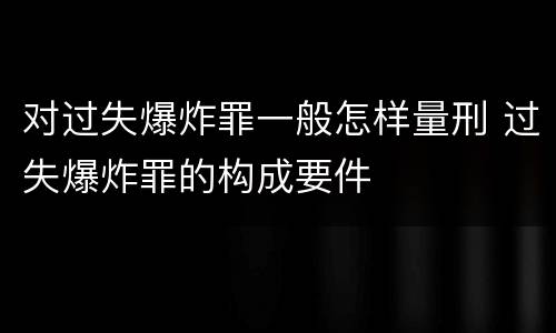 对过失爆炸罪一般怎样量刑 过失爆炸罪的构成要件