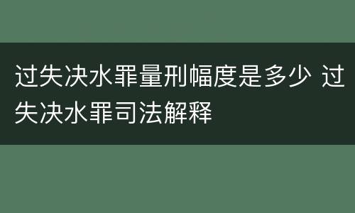 过失决水罪量刑幅度是多少 过失决水罪司法解释