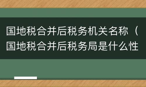 国地税合并后税务机关名称（国地税合并后税务局是什么性质单位）