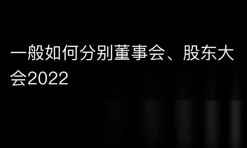 一般如何分别董事会、股东大会2022