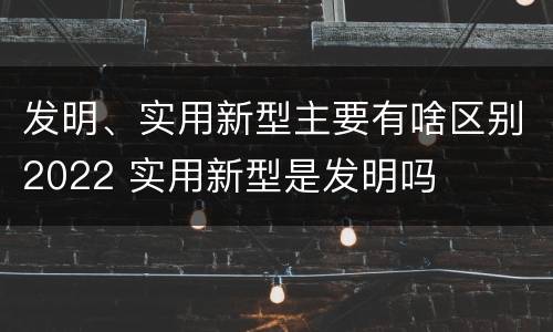 发明、实用新型主要有啥区别2022 实用新型是发明吗