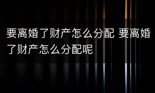 要离婚了财产怎么分配 要离婚了财产怎么分配呢