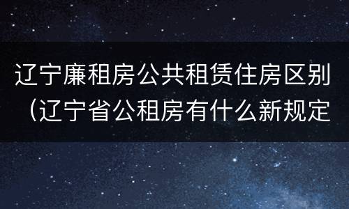 辽宁廉租房公共租赁住房区别（辽宁省公租房有什么新规定）