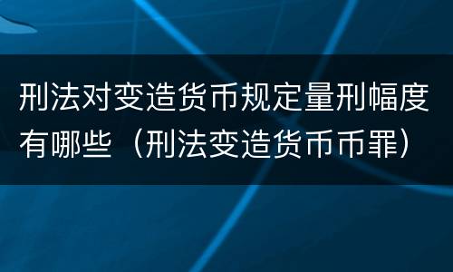 刑法对变造货币规定量刑幅度有哪些（刑法变造货币币罪）