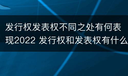 发行权发表权不同之处有何表现2022 发行权和发表权有什么区别