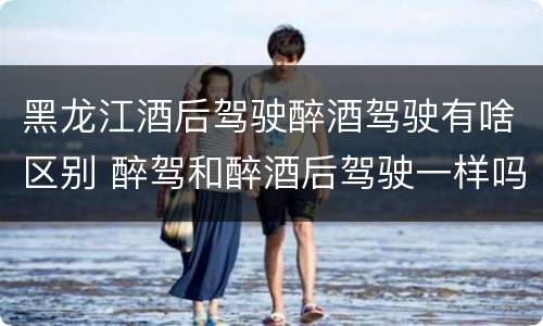 黑龙江酒后驾驶醉酒驾驶有啥区别 醉驾和醉酒后驾驶一样吗?