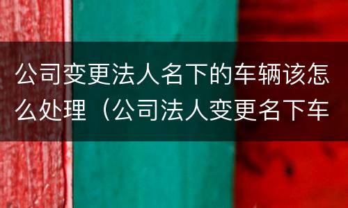 公司变更法人名下的车辆该怎么处理（公司法人变更名下车牌怎么处置）