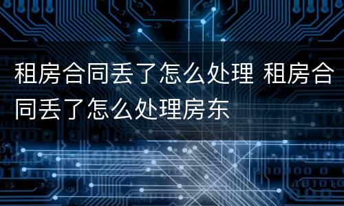 租房合同丢了怎么处理 租房合同丢了怎么处理房东