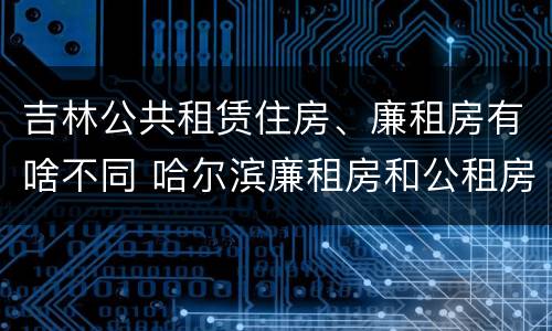 吉林公共租赁住房、廉租房有啥不同 哈尔滨廉租房和公租房有什么区别