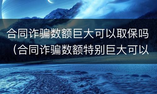 合同诈骗数额巨大可以取保吗（合同诈骗数额特别巨大可以取保候审吗?）