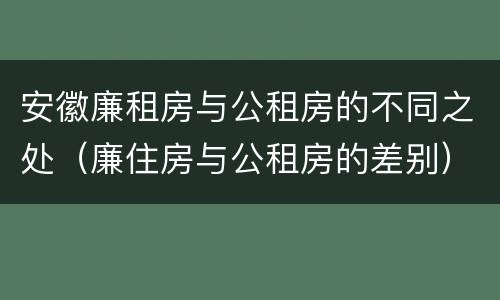 安徽廉租房与公租房的不同之处（廉住房与公租房的差别）