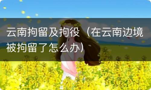 云南拘留及拘役（在云南边境被拘留了怎么办）
