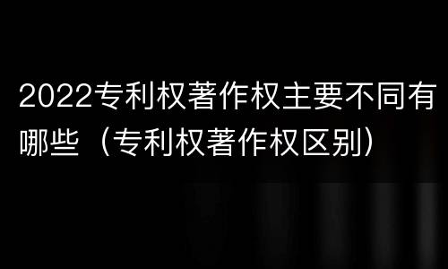 2022专利权著作权主要不同有哪些（专利权著作权区别）