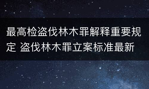 最高检盗伐林木罪解释重要规定 盗伐林木罪立案标准最新
