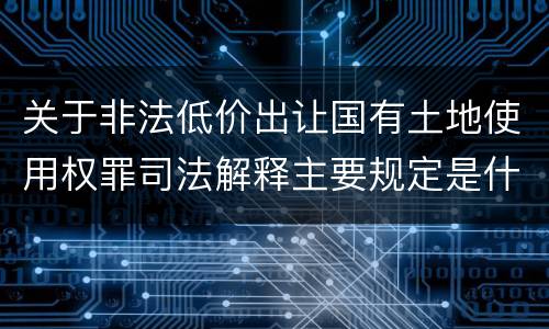 关于非法低价出让国有土地使用权罪司法解释主要规定是什么