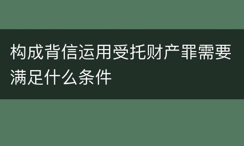 构成背信运用受托财产罪需要满足什么条件