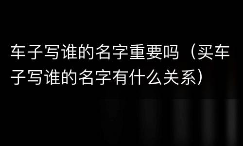 车子写谁的名字重要吗（买车子写谁的名字有什么关系）