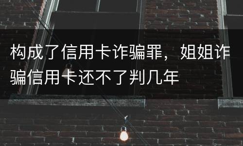构成了信用卡诈骗罪，姐姐诈骗信用卡还不了判几年