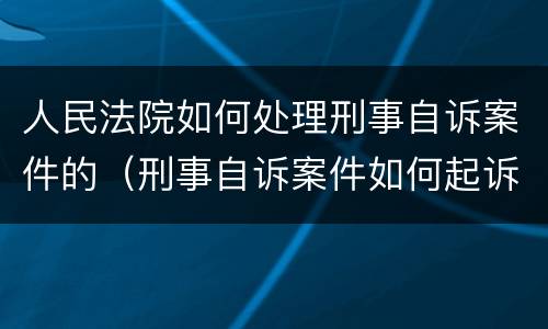 人民法院如何处理刑事自诉案件的（刑事自诉案件如何起诉）