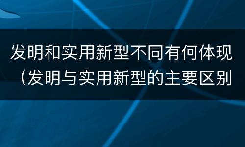 发明和实用新型不同有何体现（发明与实用新型的主要区别）