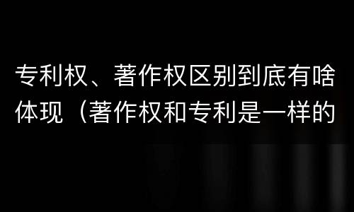 专利权、著作权区别到底有啥体现（著作权和专利是一样的吗）