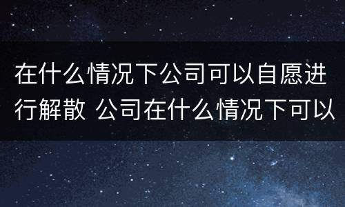 在什么情况下公司可以自愿进行解散 公司在什么情况下可以解散或应当解散?