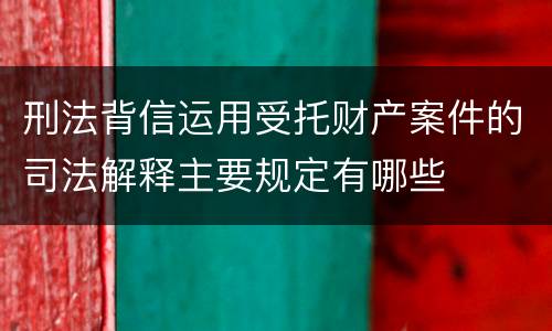 刑法背信运用受托财产案件的司法解释主要规定有哪些