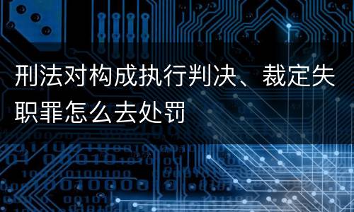 刑法对构成执行判决、裁定失职罪怎么去处罚