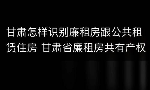 甘肃怎样识别廉租房跟公共租赁住房 甘肃省廉租房共有产权管理办法