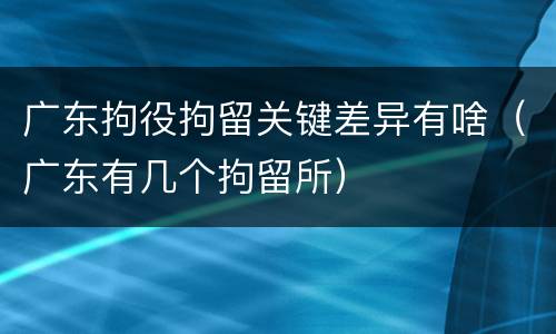 广东拘役拘留关键差异有啥（广东有几个拘留所）