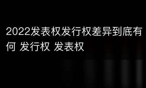 2022发表权发行权差异到底有何 发行权 发表权