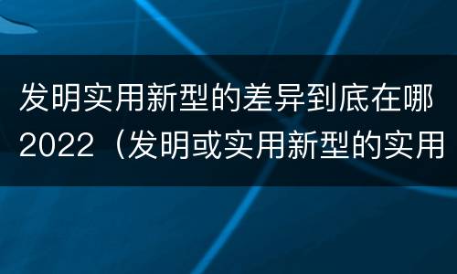 发明实用新型的差异到底在哪2022（发明或实用新型的实用性）