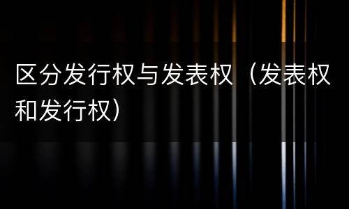 区分发行权与发表权（发表权和发行权）