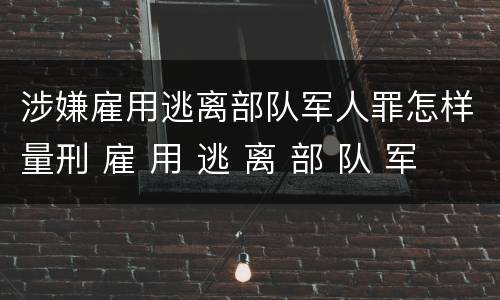 涉嫌雇用逃离部队军人罪怎样量刑 雇 用 逃 离 部 队 军 人 罪