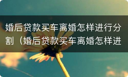 婚后贷款买车离婚怎样进行分割（婚后贷款买车离婚怎样进行分割财产）