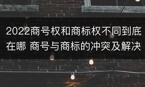 2022商号权和商标权不同到底在哪 商号与商标的冲突及解决措施