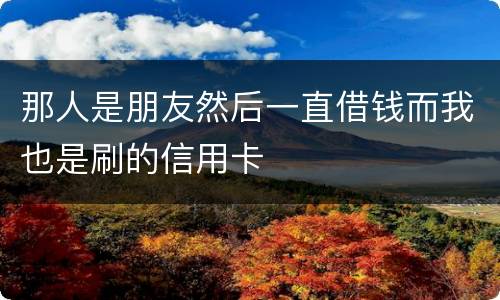 那人是朋友然后一直借钱而我也是刷的信用卡