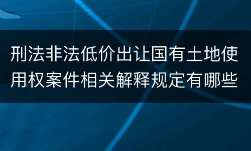 刑法非法低价出让国有土地使用权案件相关解释规定有哪些内容