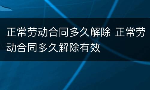正常劳动合同多久解除 正常劳动合同多久解除有效