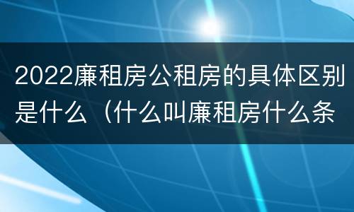 2022廉租房公租房的具体区别是什么（什么叫廉租房什么条件什么叫公租房）