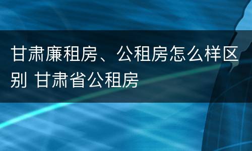 甘肃廉租房、公租房怎么样区别 甘肃省公租房
