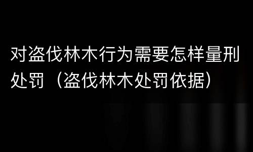 对盗伐林木行为需要怎样量刑处罚（盗伐林木处罚依据）