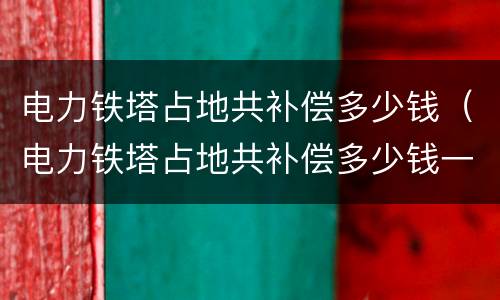 电力铁塔占地共补偿多少钱（电力铁塔占地共补偿多少钱一平米）