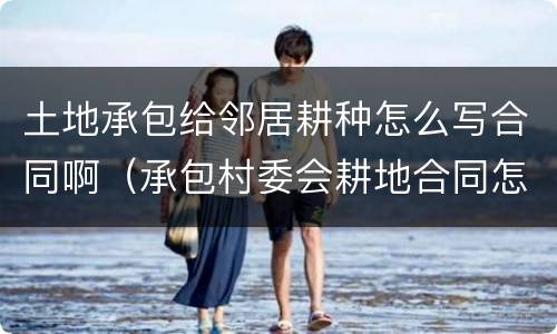 土地承包给邻居耕种怎么写合同啊（承包村委会耕地合同怎么写）