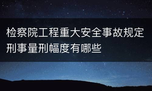 检察院工程重大安全事故规定刑事量刑幅度有哪些