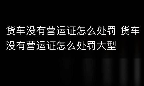 货车没有营运证怎么处罚 货车没有营运证怎么处罚大型