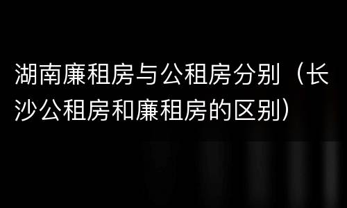 湖南廉租房与公租房分别（长沙公租房和廉租房的区别）